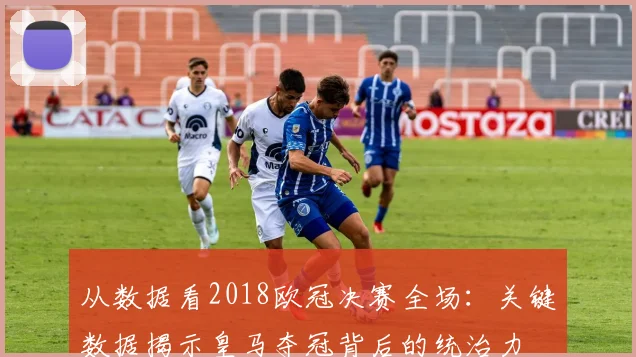 从数据看2018欧冠决赛全场：关键数据揭示皇马夺冠背后的统治力