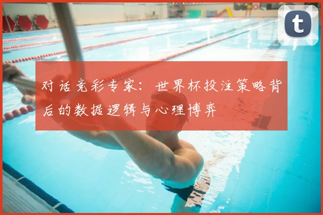 对话竞彩专家:世界杯投注策略背后的数据逻辑与心理博弈