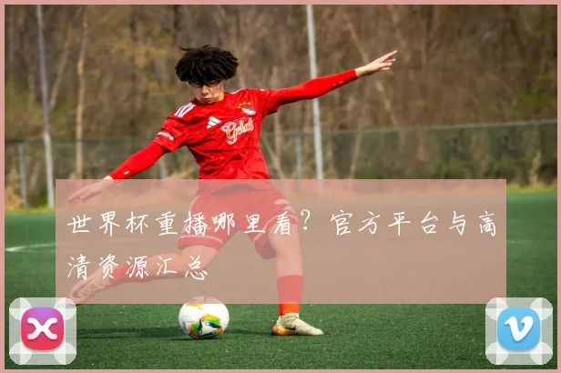 世界杯重播哪里看？官方平台与高清资源汇总
