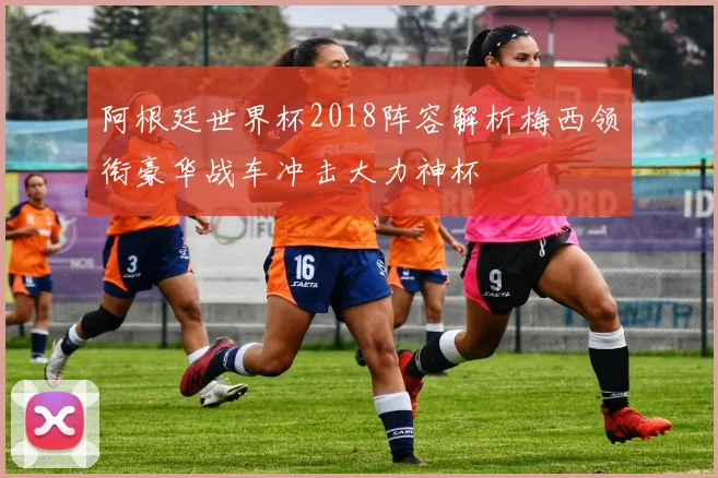 阿根廷世界杯2018阵容解析梅西领衔豪华战车冲击大力神杯