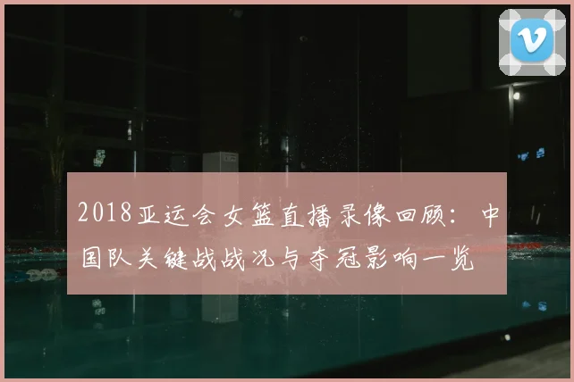 2018亚运会女篮直播录像回顾：中国队关键战战况与夺冠影响一览