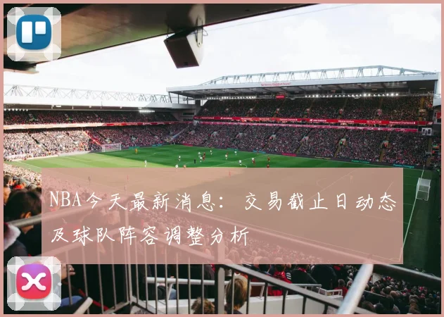 NBA今天最新消息：交易截止日动态及球队阵容调整分析