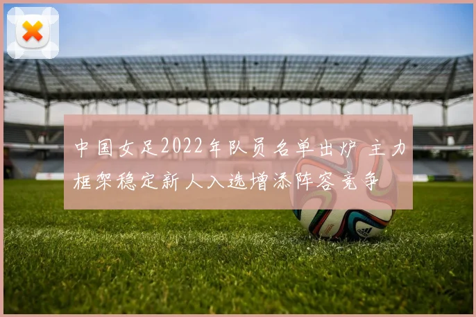 中国女足2022年队员名单出炉 主力框架稳定新人入选增添阵容竞争