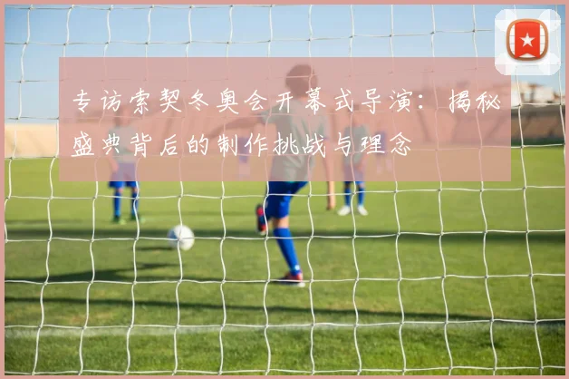 专访索契冬奥会开幕式导演：揭秘盛典背后的制作挑战与理念