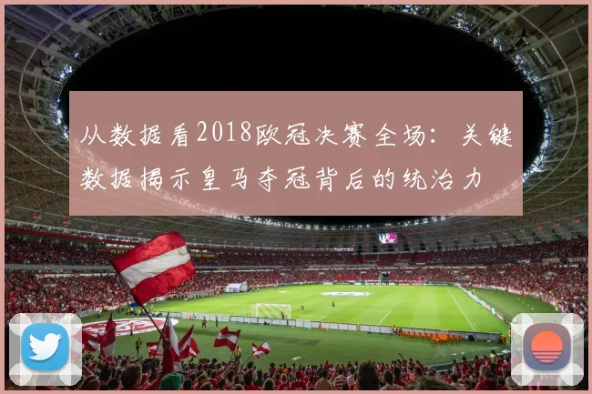 从数据看2018欧冠决赛全场：关键数据揭示皇马夺冠背后的统治力