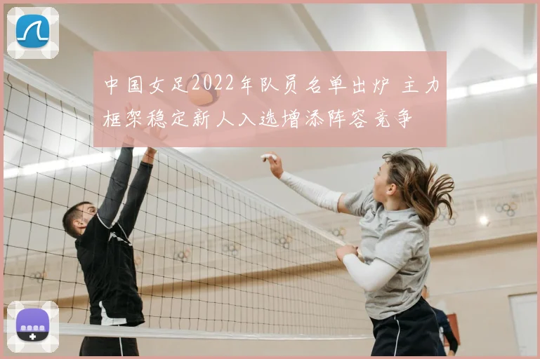 中国女足2022年队员名单出炉 主力框架稳定新人入选增添阵容竞争